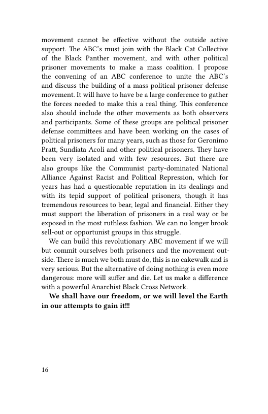 movement cannot be effective without the outside active support. The ABC’s must join with the Black Cat Collective of the Black Panther movement, and with other political prisoner movements to make a mass coalition. I propose the convening of an ABC conference to unite the ABC’s and discuss the building of a mass political prisoner defense movement. It will have to have be a large conference to gather the forces needed to make this a real thing. This conference also should include the other movements as both observers and participants. Some of these groups are political prisoner defense committees and have been working on the cases of political prisoners for many years, such as those for Geronimo Pratt, Sundiata Acoli and other political prisoners. They have been very isolated and with few resources. But there are also groups like the Communist party-dominated National Alliance Against Racist and Political Repression, which for years has had a questionable reputation in its dealings and with it tepid support of political prisoners, though it has tremendous resources to bear, legal and financial. Either they must support the liberation of prisoners in a real way or be exposed in the most ruthless fashion. We can no longer brook sell-out or opportunist groups in this struggle.  We can build this revolutionary ABC movement if we will but commit ourselves both prisoners and the movement out- side. There is much we both must o, this is no cakewalk and is very serious. But the alternative of doing nothing is even more dangerous: more will suffer and die. Let us make a difference with a powerful Anarchist Black Cross Network.  We shall have our freedom, or we will level the Earth in our attempts to gain ith!  16 